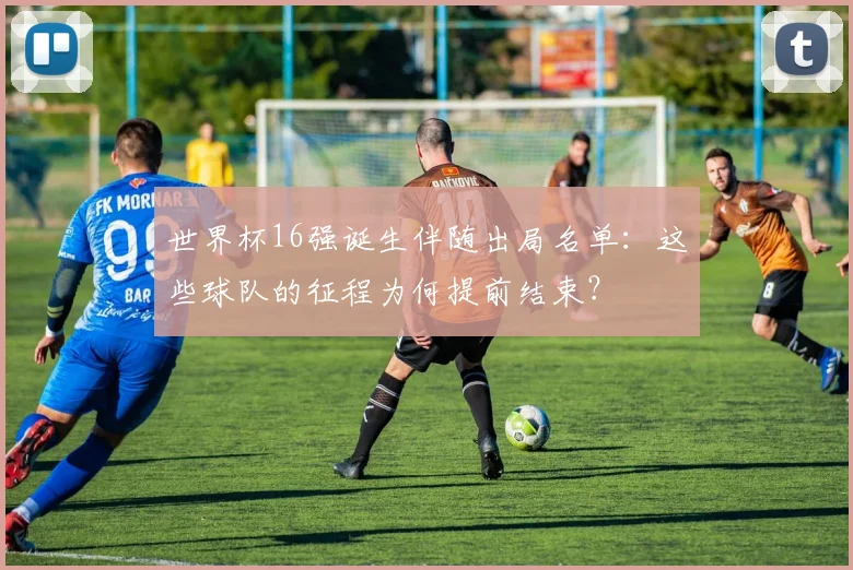 世界杯16强诞生伴随出局名单：这些球队的征程为何提前结束？