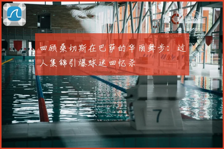 回顾桑切斯在巴萨的华丽舞步：过人集锦引爆球迷回忆杀