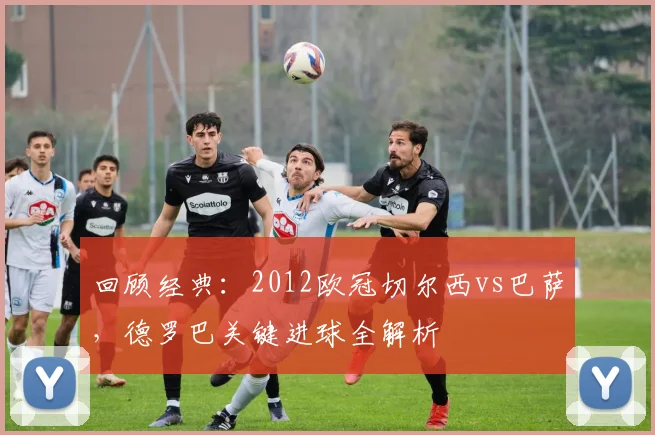 回顾经典:2012欧冠切尔西vs巴萨,德罗巴关键进球全解析