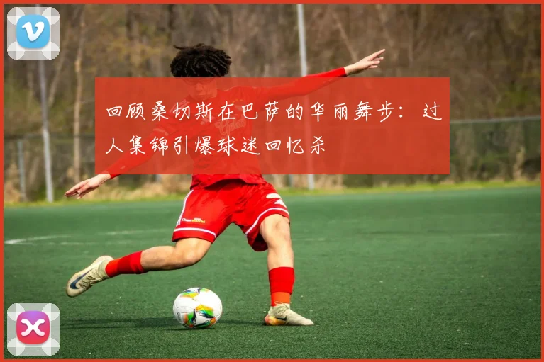 回顾桑切斯在巴萨的华丽舞步：过人集锦引爆球迷回忆杀