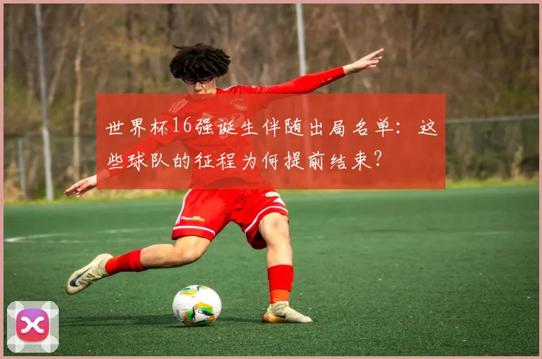 世界杯16强诞生伴随出局名单：这些球队的征程为何提前结束？